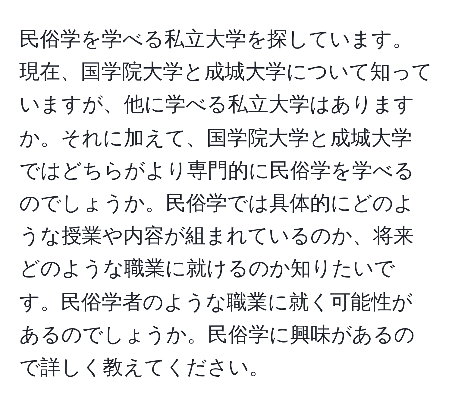 民俗学を学べる私立大学を探しています。現在、国学院大学と成城大学について知っていますが、他に学べる私立大学はありますか。それに加えて、国学院大学と成城大学ではどちらがより専門的に民俗学を学べるのでしょうか。民俗学では具体的にどのような授業や内容が組まれているのか、将来どのような職業に就けるのか知りたいです。民俗学者のような職業に就く可能性があるのでしょうか。民俗学に興味があるので詳しく教えてください。