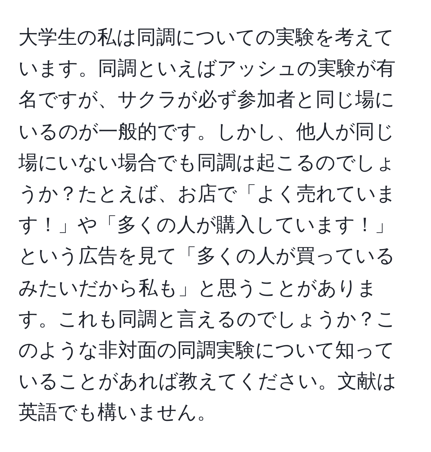 大学生の私は同調についての実験を考えています。同調といえばアッシュの実験が有名ですが、サクラが必ず参加者と同じ場にいるのが一般的です。しかし、他人が同じ場にいない場合でも同調は起こるのでしょうか？たとえば、お店で「よく売れています！」や「多くの人が購入しています！」という広告を見て「多くの人が買っているみたいだから私も」と思うことがあります。これも同調と言えるのでしょうか？このような非対面の同調実験について知っていることがあれば教えてください。文献は英語でも構いません。