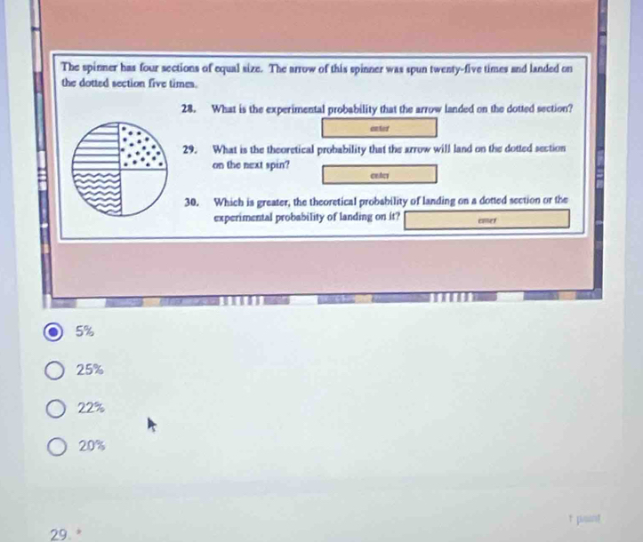 The spinner has four sections of equal size. The arrow of this spinner was spun twenty-five times and landed on
the dotted section five times.
28. What is the experimental probability that the arrow landed on the dotted section?
entor
29. What is the theoretical probability that the arrow will land on the dotted section
on the next spin?
cetcs
30. Which is greater, the theoretical probability of landing on a dotted section or the
experimental probability of landing on it? cmer
5%
25%
22%
20%
psant
29. *