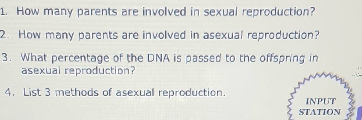 How many parents are involved in sexual reproduction? 
2. How many parents are involved in asexual reproduction? 
3. What percentage of the DNA is passed to the offspring in 
asexual reproduction? 
4. List 3 methods of asexual reproduction. 
INPUT 
STATION