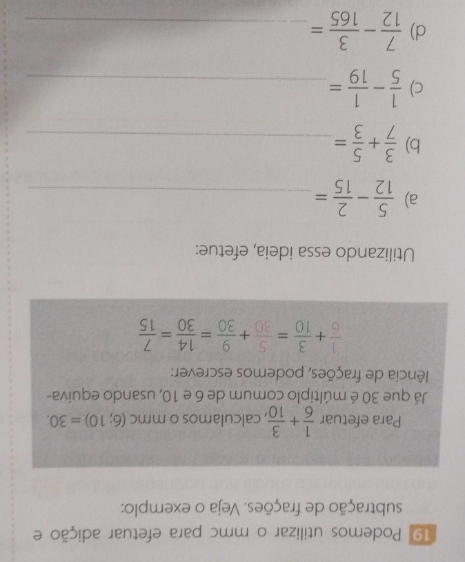 Podemos utilizar o mmc para efetuar adição e 
subtração de frações. Veja o exemplo: 
Para efetuar  1/6 + 3/10  , calculamos o mmc (6;10)=30. 
Já que 30 é múltiplo comum de 6 e 10, usando equiva- 
Ilência de frações, podemos escrever:
 1/6 + 3/10 = 5/30 + 9/30 = 14/30 = 7/15 
Utilizando essa ideia, efetue: 
a)  5/12 - 2/15 = _ 
b)  3/7 + 5/3 = _ 
c)  1/5 - 1/19 = _ 
d)  7/12 - 3/165 = _