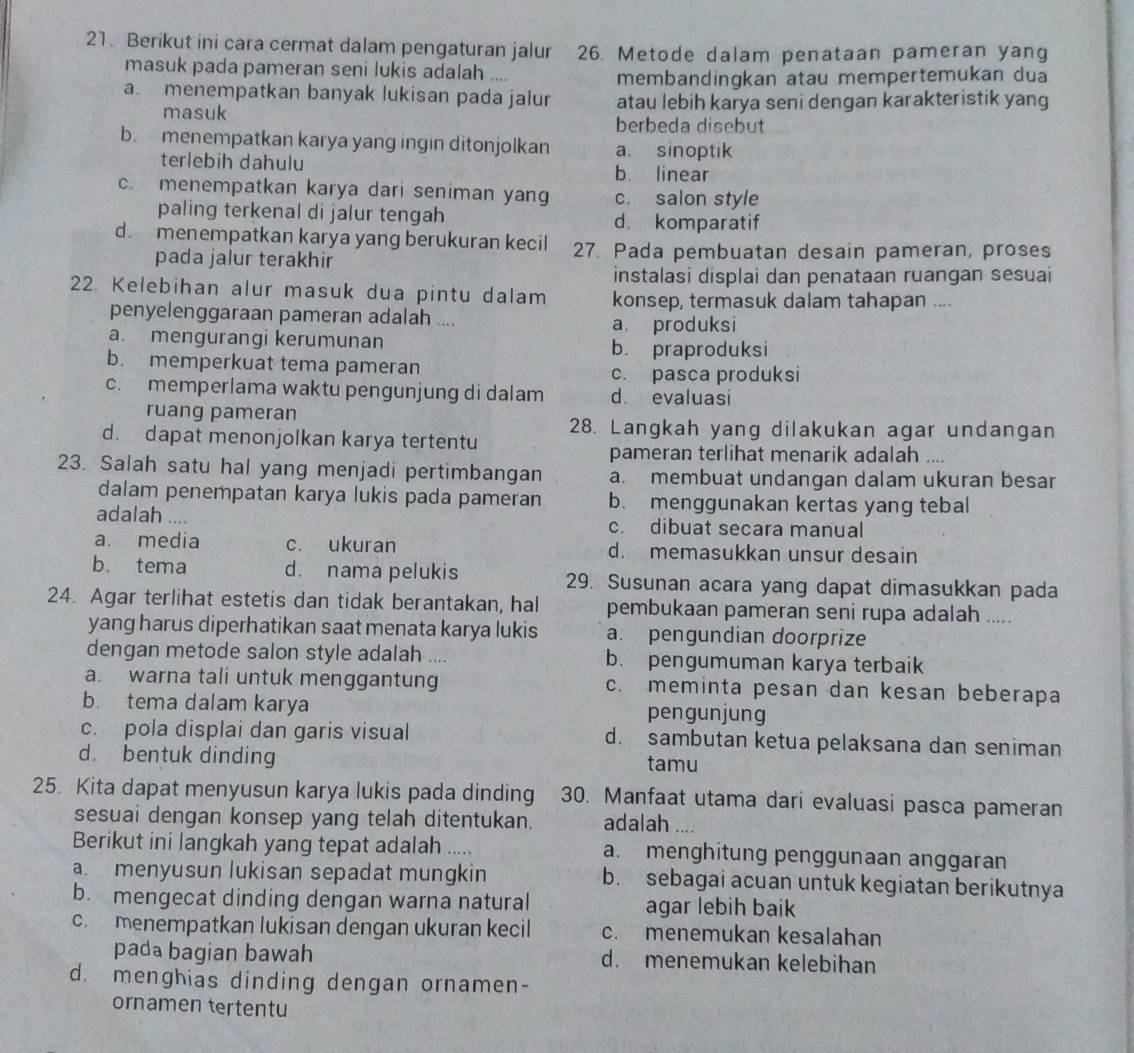 Berikut ini cara cermat dalam pengaturan jalur 26. Metode dalam penataan pameran yang
masuk pada pameran seni lukis adalah ....
membandingkan atau mempertemukan dua
a menempatkan banyak lukisan pada jalur atau lebih karya seni dengan karakteristik yang
masuk berbeda disebut
b. menempatkan karya yang ingin ditonjolkan a. sinoptik
terlebih dahulu b. linear
c. menempatkan karya dari seniman yang c. salon style
paling terkenal di jalur tengah d. komparatif
d. menempatkan karya yang berukuran kecil 27. Pada pembuatan desain pameran, proses
pada jalur terakhir
instalasi displai dan penataan ruangan sesuai
22. Kelebihan alur masuk dua pintu dalam konsep, termasuk dalam tahapan ....
penyelenggaraan pameran adalah ....
a produksi
a. mengurangi kerumunan
b. praproduksi
b. memperkuat tema pameran
c. pasca produksi
c. memperlama waktu pengunjung di dalam d. evaluasi
ruang pameran
28. Langkah yang dilakukan agar undangan
d. dapat menonjolkan karya tertentu
pameran terlihat menarik adalah ....
23. Salah satu hal yang menjadi pertimbangan a. membuat undangan dalam ukuran besar
dalam penempatan karya lukis pada pameran b. menggunakan kertas yang tebal
adalah .... c. dibuat secara manual
a. media c. ukuran d. memasukkan unsur desain
b. tema d. nama pelukis 29. Susunan acara yang dapat dimasukkan pada
24. Agar terlihat estetis dan tidak berantakan, hal pembukaan pameran seni rupa adalah .....
yang harus diperhatikan saat menata karya lukis a. pengundian doorprize
dengan metode salon style adalah .... b. pengumuman karya terbaik
a. warna tali untuk menggantung c. meminta pesan dan kesan beberapa
b. tema dalam karya pengunjung
c. pola displai dan garis visual d. sambutan ketua pelaksana dan seniman
d. bentuk dinding tamu
25. Kita dapat menyusun karya lukis pada dinding     30. Manfaat utama dari evaluasi pasca pameran
sesuai dengan konsep yang telah ditentukan. adalah ....
Berikut ini langkah yang tepat adalah .... a. menghitung penggunaan anggaran
a. menyusun lukisan sepadat mungkin b. sebagai acuan untuk kegiatan berikutnya
b. mengecat dinding dengan warna natural agar lebih baik
c. menempatkan lukisan dengan ukuran kecil c. menemukan kesalahan
pada bagian bawah d. menemukan kelebihan
d. menghias dinding dengan ornamen-
ornamen tertentu