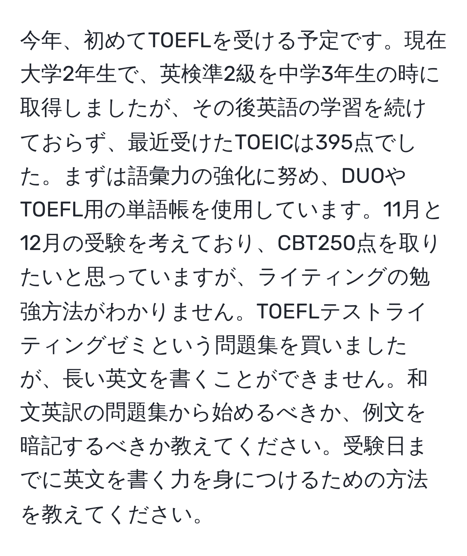 今年、初めてTOEFLを受ける予定です。現在大学2年生で、英検準2級を中学3年生の時に取得しましたが、その後英語の学習を続けておらず、最近受けたTOEICは395点でした。まずは語彙力の強化に努め、DUOやTOEFL用の単語帳を使用しています。11月と12月の受験を考えており、CBT250点を取りたいと思っていますが、ライティングの勉強方法がわかりません。TOEFLテストライティングゼミという問題集を買いましたが、長い英文を書くことができません。和文英訳の問題集から始めるべきか、例文を暗記するべきか教えてください。受験日までに英文を書く力を身につけるための方法を教えてください。