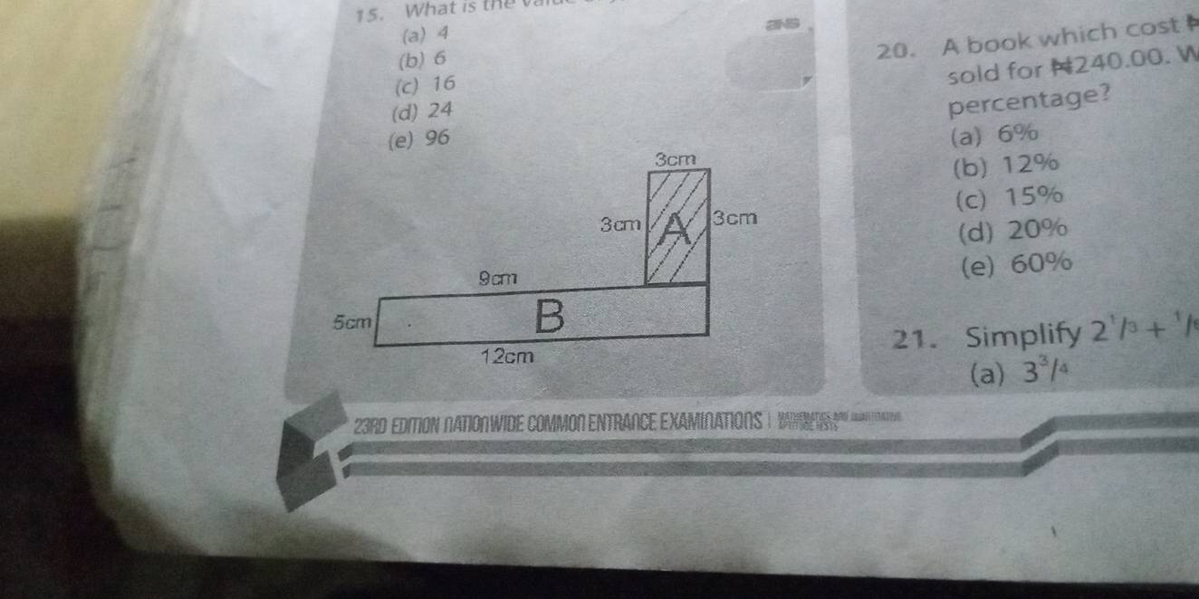 What is the
(a) 4
(b) 6
20. A book which cost
(c) 16
sold for H240.00. W
(d) 24
percentage?
(a) 6%
(b) 12%
(c) 15%
(d) 20%
(e) 60%
21. Simplify 2^1/3+^1/
(a) 3^3/_4
23RD EDITION NATIONWIDE COMMON ENTRANCE EXAMIN.