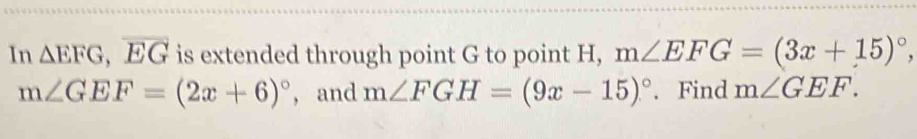 In △ EFG, overline EG is extended through point G to point H, m∠ EFG=(3x+15)^circ 
m∠ GEF=(2x+6)^circ  , and m∠ FGH=(9x-15)^circ . Find m∠ GEF.