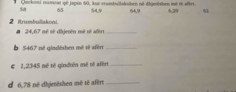 Qarkoni numrat që japin 60, kur rrumbullakohen në dhjetëshen më të afërt.
58 65 54, 9 64, 9 6, 29 62 
2 Rrumbullakoni. 
a 24,67 në të dhjetën më të afërt_ 
b 5467 në qindëshen më të afërt_ 
€ 1,2345 në të qindtën më të afërt_ 
d 6,78 në dhjetëshen më të afërt_