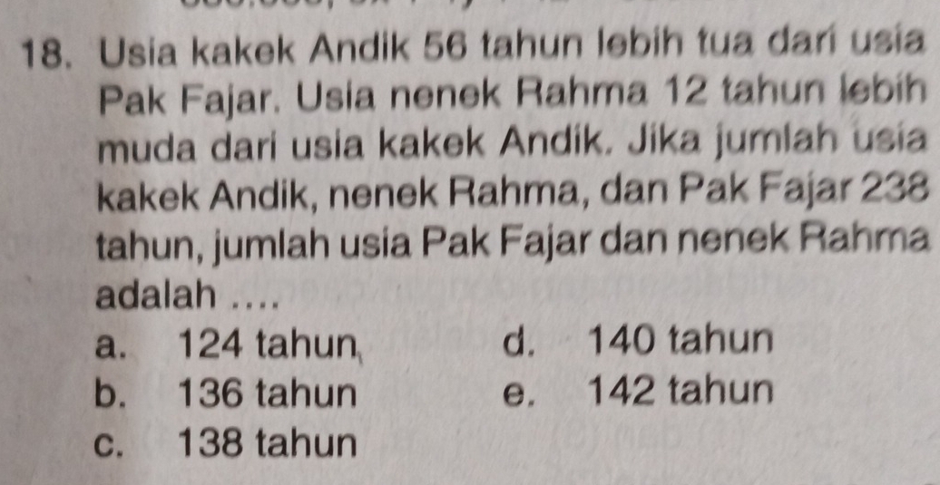 Usia kakek Andik 56 tahun lebih tua dari usia
Pak Fajar. Usia nenek Rahma 12 tahun lebih
muda dari usia kakek Andik. Jika jumlah usia
kakek Andik, nenek Rahma, dan Pak Fajar 238
tahun, jumlah usia Pak Fajar dan nenek Rahma
adalah ....
a. 124 tahun d. 140 tahun
b. 136 tahun e. 142 tahun
c. 138 tahun