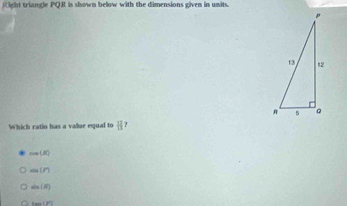 Right triangle PQR is shown below with the dimensions given in units.
Which ratio has a value equal to  12/13  ?
cos (R)
sin (F)
sin (π )
100(P)