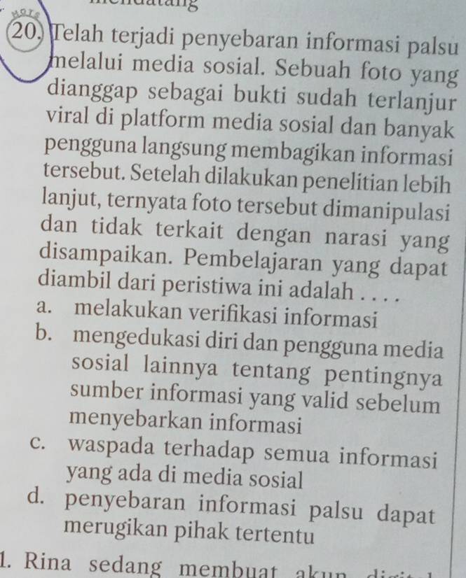 '8
20) Telah terjadi penyebaran informasi palsu
melalui media sosial. Sebuah foto yang
dianggap sebagai bukti sudah terlanjur
viral di platform media sosial dan banyak
pengguna langsung membagikan informasi
tersebut. Setelah dilakukan penelitian lebih
lanjut, ternyata foto tersebut dimanipulasi
dan tidak terkait dengan narasi yang
disampaikan. Pembelajaran yang dapat
diambil dari peristiwa ini adalah . . . .
a. melakukan verifikasi informasi
b. mengedukasi diri dan pengguna media
sosial lainnya tentang pentingnya
sumber informasi yang valid sebelum
menyebarkan informasi
c. waspada terhadap semua informasi
yang ada di media sosial
d. penyebaran informasi palsu dapat
merugikan pihak tertentu
1. Rina sedang membuat ak un