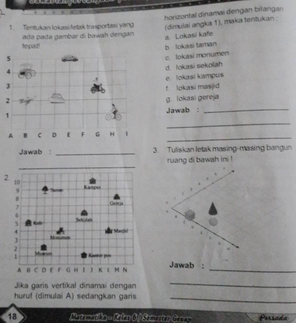 horizontal dinamai dengan bilangan 
1. Tentukan lokasi/letak trasportasi yang (dimulai angka 1), maka tentukan : 
ada pada gambar di bawah dengan 
a. Lokasi kafe 
tepat! 
5 b. lokasi taman 
c. lokasi monumen 
4 
d. lokasi sekolah 
e. lokasi kampus 
3 
f. lokasi masjid 
2 
g. lokasi gereja 
Jawab :_ 
1 
_ 
_ 
A 8 C D E F G H | 
Jawab : _3. Tuliskan letak masing-masing bangun 
ruang di bawah ini ! 
2 
Jawab : 
_ 
Jika garis vertikal dinamai dengan 
_ 
huruf (dimulaí A) sedangkan garis_ 
18 Matematika - Kelas 6 / Semester Genar Persada