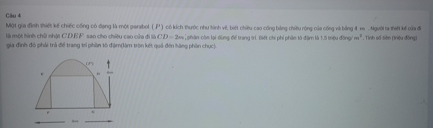 Một gia đình thiết kế chiếc cống có dạng là một parabol ( P) có kích thước như hình vế, biết chiều cao cống bằng chiều rộng của cống và bằng 4 m. Người ta thiết kế cứa đi 
là một hình chữ nhật CDEF sao cho chiều cao cửa đi là CD=2m; phần còn lại dùng đế trang trí. Biết chi phí phần tô đậm là 1,5 triệu đồng/ m^2. Tính số tiền (triệu đồng) 
gia đình đó phải trả đế trang trí phần tô đậm(làm tròn kết quả đến hàng phần chục). 
(P) 
6 4m
F
c
4m