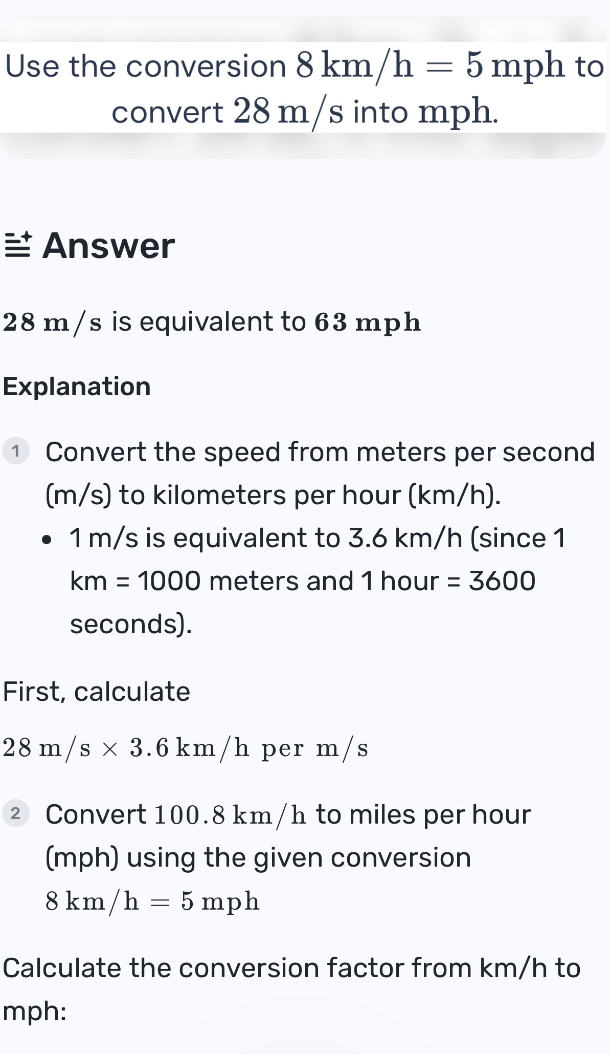 Use the conversion 8km/h=5mph to 
convert 28 m/s into mph. 
Answer
28 m/s is equivalent to 63 mph
Explanation 
① Convert the speed from meters per second
(m/s) to kilometers per hour (km/h).
1 m/s is equivalent to 3.6 km/h (since 1
km=1000 meters and 1 hour =3600
seconds). 
First, calculate
28m/s* 3.6km/h per m/s
② Convert 100.8 km/h to miles per hour
(mph) using the given conversion
8km/h=5mph
Calculate the conversion factor from km/h to
mph :