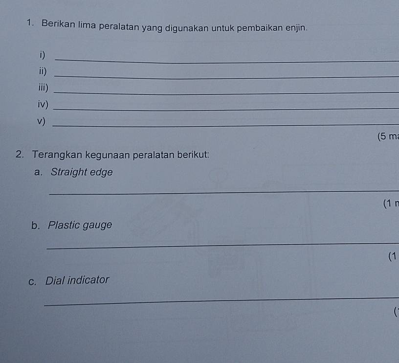 Berikan lima peralatan yang digunakan untuk pembaikan enjin. 
i)_ 
ii)_ 
iii)_ 
iv)_ 
v)_ 
(5 m
2. Terangkan kegunaan peralatan berikut: 
a. Straight edge 
_ 
(1 r 
b. Plastic gauge 
_ 
(1 
c. Dial indicator 
_ 
