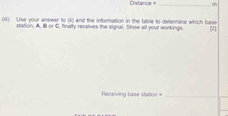 Distance = _m 
(iii) Use your answer to (ii) and the information in the table to determine which base 
station, A, B or C, finally receives the signal. Show all your workings. [2] 
Receiving base station =_ 
_