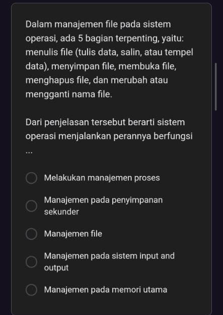 Dalam manajemen file pada sistem
operasi, ada 5 bagian terpenting, yaitu:
menulis file (tulis data, salin, atau tempel
data), menyimpan file, membuka file,
menghapus file, dan merubah atau
mengganti nama file.
Dari penjelasan tersebut berarti sistem
operasi menjalankan perannya berfungsi
Melakukan manajemen proses
Manajemen pada penyimpanan
sekunder
Manajemen file
Manajemen pada sistem input and
output
Manajemen pada memori utama