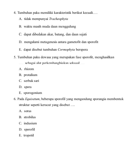 Tumbuhan paku memiliki karakteristik berikut kecuali…
A. tidak mempunyai Tracheophyta
B. waktu masih muda daun menggulung
C. dapat dibedakan akar, batang, dan daun sejati
D. mengalami metagenesis antara gametofit dan sporofit
E. dapat disebut tumbuhan Cormophyta berspora
5. Tumbuhan paku dewasa yang merupakan fase sporofit, menghasilkan
sehagai alat perkembangbiakan seksual_
A. rhizom
B. protalium
C. serbuk sari
D. spora
E. sporogonium
6. Pada Equisetum, beberapa sporofil yang mengandung sporangia membentuk
struktur seperti kerucut yang disebut ....
A. sorus
B. strobilus
C. indusium
D. sporofil
E. tropotil