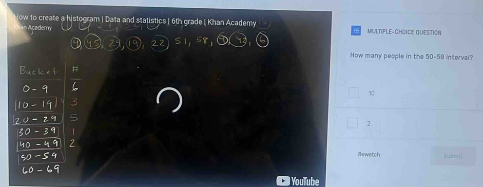 Now to create a histogram | Data and statistics | 6th grade | Khan Academy
an Academy MULTIPLE-CHOICE QUESTION
22
How many people in the 50-59 interval?
10
5
2
|
7
Rewatch Submit
YouTube