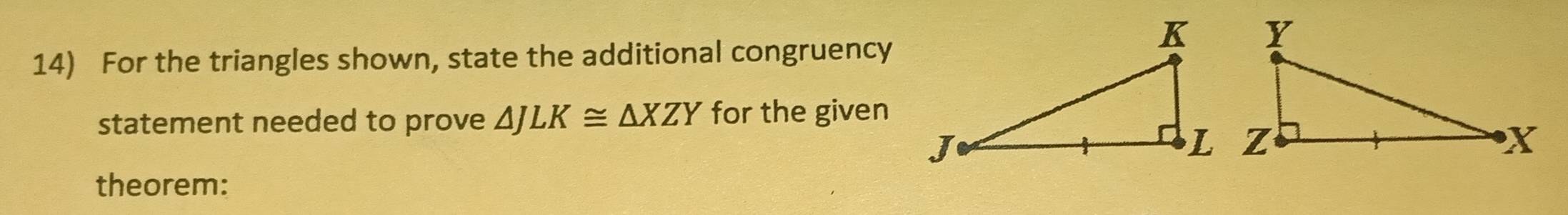 For the triangles shown, state the additional congruency 
statement needed to prove △ JLK≌ △ XZY for the given 
theorem: