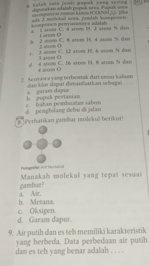 Salah satu jenis pupuk yang sering
digunakan adalah pupuk urea. Pupuk urea
mempunyai rumus kimia ( CO(NH_2)_2). Jīka
ada 2 molekul urea, jumlah komponen-
komponen penyusunnya adalah
a. 1 atom C. 4 atom H. 2 atom N dan
1 atom O
b. 2 atom C. 8 atom H. 4 atom N dan
2 atom 0
c. 3 atom C. 12 atom H, 6 atom N dan
3 atom O
d. 4 atom C. 16 atom H. 8 atom N dan
4 atom O
7. Senyawa yang terbentuk dari unsur kalium
dan klor dapat dimanfaatkan sebagai . . . .
a garam dapur
b pupuk pertanian
c. bahan pembuatan sabun
d. penghilang debu di jalan
8Perhatikan gambar molekul berikut!
Fotografer: Arif Nursahid
Manakah molekul yang tepat sesuai
gambar?
a. Air.
b. Metana.
c. Oksigen.
d. Garam dapur.
9. Air putih dan es teh memiliki karakteristik
yang berbeda. Data perbedaan air putih
dan es teh yang benar adalah . . . .