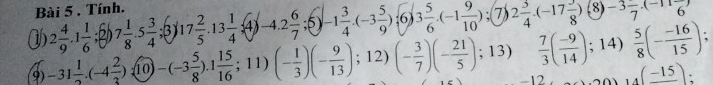 Tính. 
1 2 4/9 · 1 1/6 ; 7 1/8 · 5 3/4 ; 17 2/5 .13 1/4 .(4) (-4.2 6/7 ;5)-1 3/4 .(-3 5/9 ):6 3 5/6 · (-1 9/10 ); 7) 2 3/4 · (-17 3/8 ) 8) -3frac 7(-11frac 6)
9 -31 1/2 .(-4 2/3 ):(10)-(-3 5/8 ).1 15/16 ;11)(- 1/3 )(- 9/13 );12)(- 3/7 )(- 21/5 ); 13)  7/3 ( (-9)/14 ); 14)  5/8 (- (-16)/15 );
-12 (_ -15)