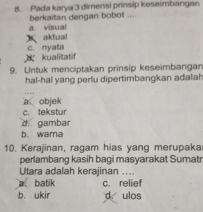 Pada karya 3 dimensi prinsip keseimbangan
berkaitan dengan bobot ....
a. visual
aktual
c. nyata
kualitatif
9. Untuk menciptakan prinsip keseimbangan
hal-hal yang perlu dipertimbangkan adalah
a objek
c. tekstur
d. gambar
b. warna
10. Kerajinan, ragam hias yang merupaka
perlambang kasih bagi masyarakat Sumatr
Utara adalah kerajinan …..
a. batik c. relief
b. ukir d. ulos