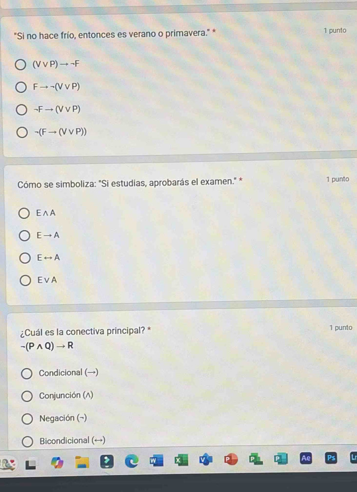 "Si no hace frío, entonces es verano o primavera." * 1 punto
(Vvee P)to neg F
Fto neg (Vvee P)
neg Fto (Vvee P)
neg (Fto (Vvee P))
Cómo se simboliza: "Si estudias, aprobarás el examen." * 1 punto
Ewedge A
Eto A
Erightarrow A
Evee A
¿Cuál es la conectiva principal? * 1 punto
neg (Pwedge Q)to R
Condicional (→)
Conjunción (A)
Negación (¬)
Bicondicional (↔)
Ae Ps