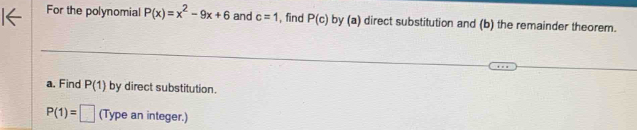 For the polynomial P(x)=x^2-9x+6 and c=1 , find P(c) by (a) direct substitution and (b) the remainder theorem. 
a. Find P(1) by direct substitution.
P(1)=□ (Type an integer.)