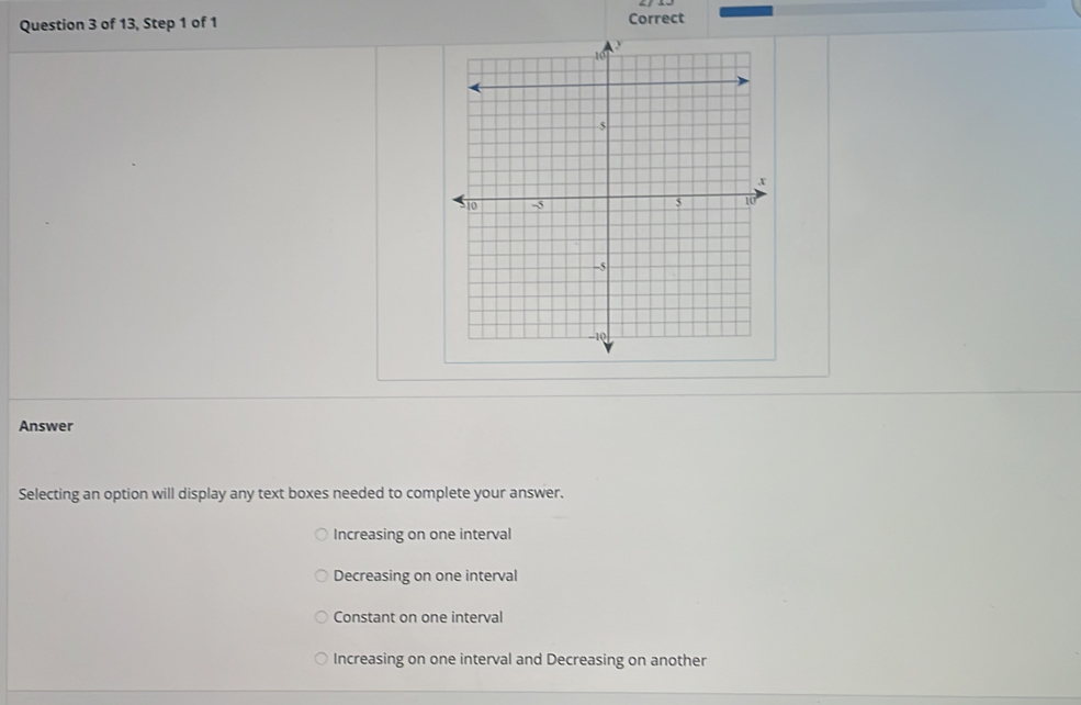 of 13, Step 1 of 1 Correct
Answer
Selecting an option will display any text boxes needed to complete your answer.
Increasing on one interval
Decreasing on one interval
Constant on one interval
Increasing on one interval and Decreasing on another