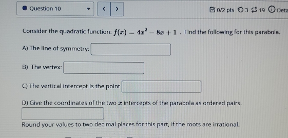 f(x)=4x^2-8x+1. Find the following for this parabola. 
A) The line of symmetry: □ 
B) The vertex: □ 
C) The vertical intercept is the point □
D) Give the coordinates of the two x intercepts of the parabola as ordered pairs. 
□ 
Round your values to two decimal places for this part, if the roots are irrational.