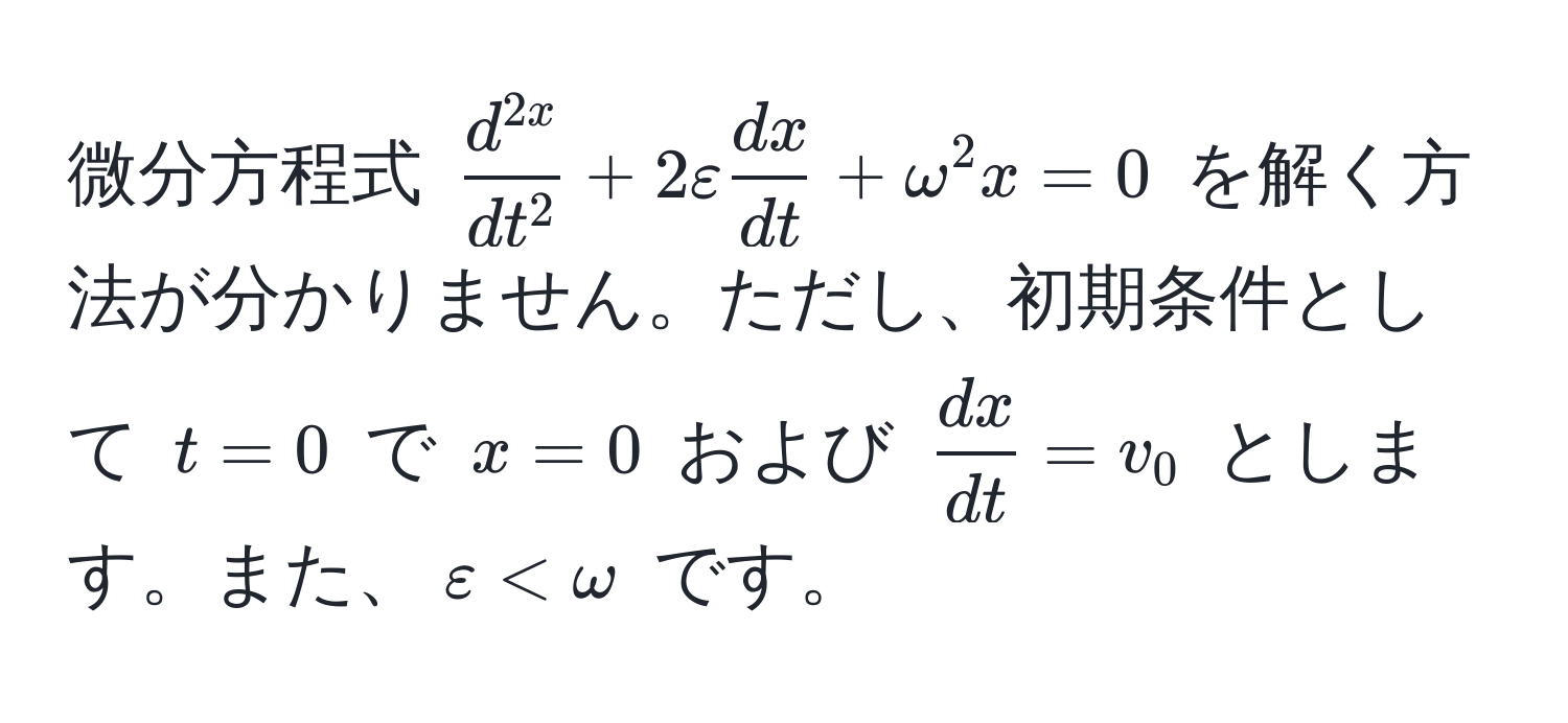 微分方程式 (fracd^(2x)dt^2 + 2varepsilon  dx/dt  + omega^(2 x = 0) を解く方法が分かりません。ただし、初期条件として (t=0) で (x=0) および (fracdx)dt = v_0) とします。また、(varepsilon < omega) です。