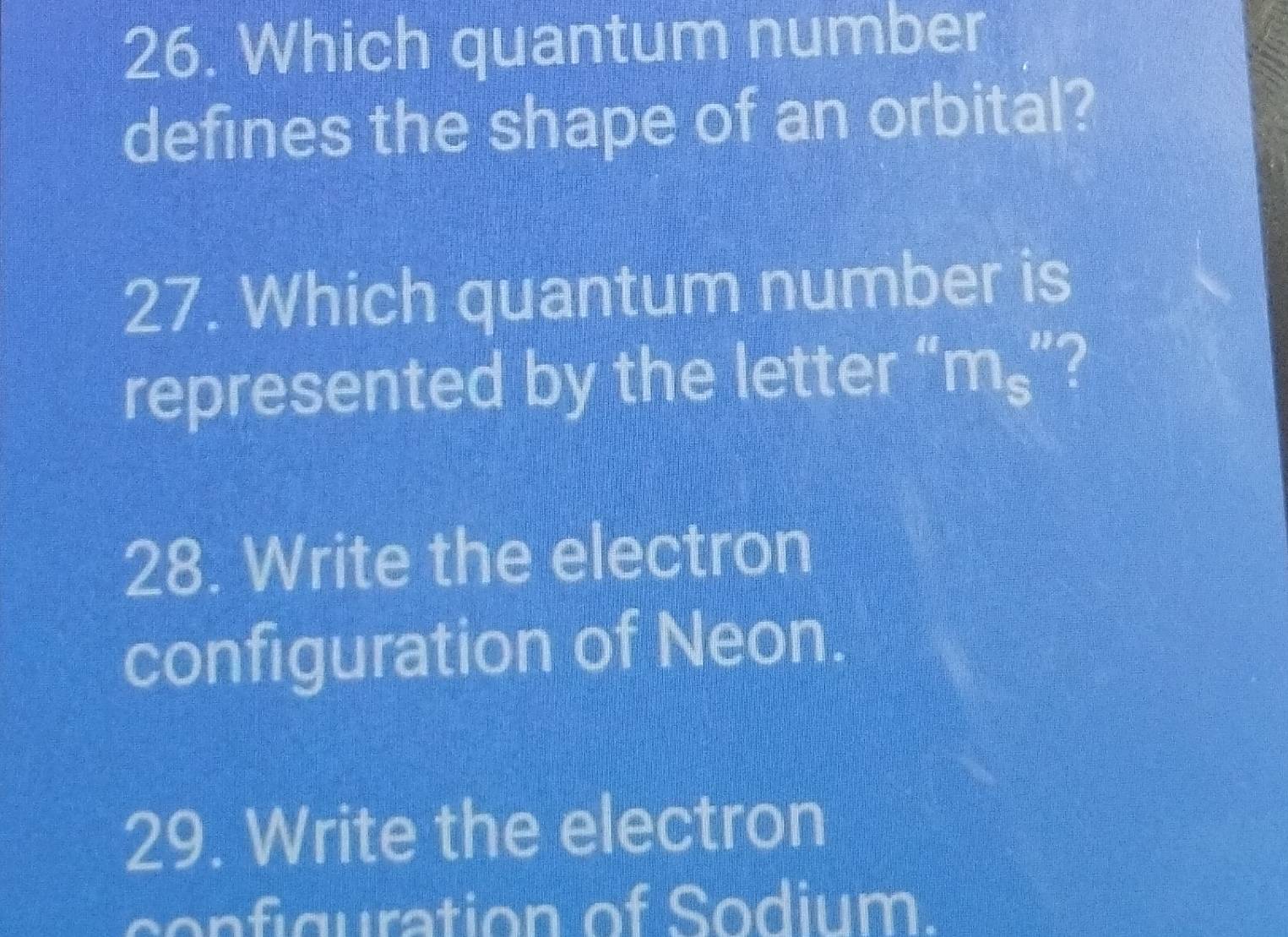 Which quantum number
defines the shape of an orbital?
27. Which quantum number is
represented by the letter “ m_s ?
28. Write the electron
configuration of Neon.
29. Write the electron
configuration of Sodium.