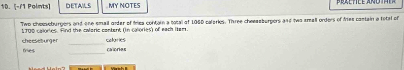 DETAILS MY NOTES PRACTICE ANOTHER 
Two cheeseburgers and one small order of fries contain a total of 1060 calories. Three cheeseburgers and two small orders of fries contain a total of
1700 calories. Find the caloric content (in calories) of each item. 
cheeseburger _calories 
_ 
fries calories 
Raad I Vatch It