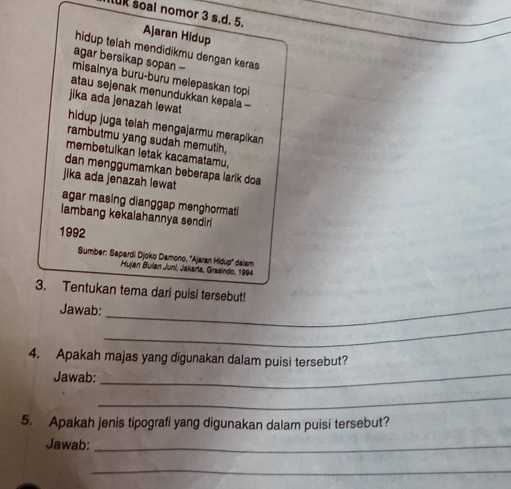 uk soal nomor 3 s.d. 5. 
Ajaran Hidup 
hidup telah mendidikmu dengan keras 
agar bersikap sopan - 
misalnya buru-buru melepaskan topi 
atau sejenak menundukkan kepala - 
jika ada jenazah lewat 
hidup juga telah mengajarmu merapikan 
rambutmu yang sudah memutih, 
membetulkan letak kacamatamu, 
dan menggumamkan beberapa larik doa 
jika ada jenazah lewat 
agar masing dianggap menghormati 
lambang kekalahannya sendiri 
1992 
Sumber: Sapardi Djoko Damono, ''Ajaran Hidup'' daiam 
Hujan Bulan Juni, Jakaria, Grasindo, 1994 
3. Tentukan tema dari puisi tersebut! 
Jawab:_ 
_ 
4. Apakah majas yang digunakan dalam puisi tersebut? 
Jawab:_ 
_ 
5. Apakah jenis tipografi yang digunakan dalam puisi tersebut? 
Jawab:_ 
_