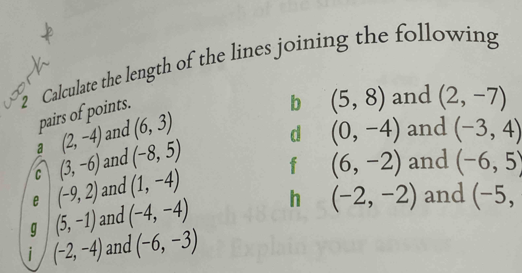 Calculate the length of the lines joining the following 
pairs of points. 
b (5,8) and (2,-7)
d 
a (2,-4) and (6,3) (0,-4) and (-3,4)
f (6,-2)
C (3,-6) and (-8,5) and (-6,5)
e (-9,2) and (1,-4)
g (5,-1) and (-4,-4)
h (-2,-2) and (-5, 
i (-2,-4) and (-6,-3)