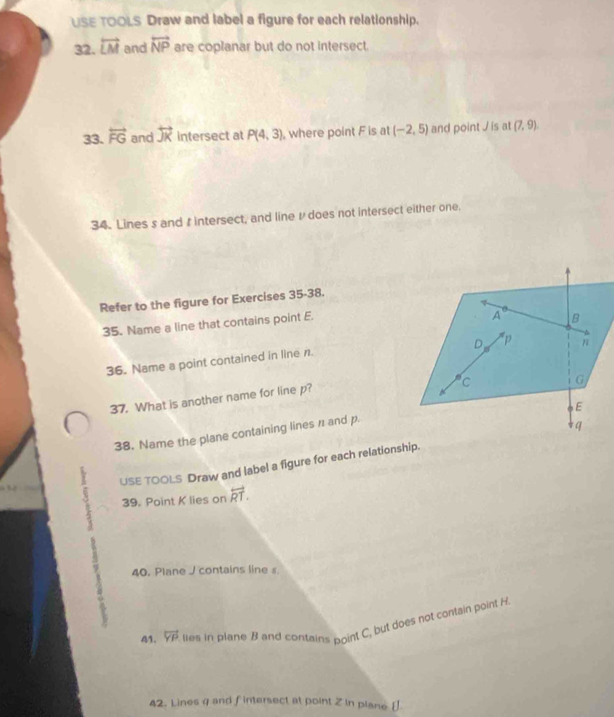 USE TOOLS Draw and label a figure for each relationship. 
32. overleftrightarrow LM and overleftrightarrow NP are coplanar but do not intersect. 
33. overleftrightarrow FG and overleftrightarrow JK intersect at P(4,3) , where point F is at (-2,5) and point / is at (7,9). 
34. Lines s and t intersect, and line /does not intersect either one, 
Refer to the figure for Exercises 35-38. 
35. Name a line that contains point E. 
36. Name a point contained in line n. 
37. What is another name for line p? 
38. Name the plane containing lines n and p. 
USE TOOLS Draw and label a figure for each relationship. 
39. Point K lies on overleftrightarrow RT. 
40. Plane J contains line s. 
41. overleftrightarrow YP lies in plane B and contains point C, but does not contain point H
42. Lines 4 and fintersect at point Z in plane [ ].