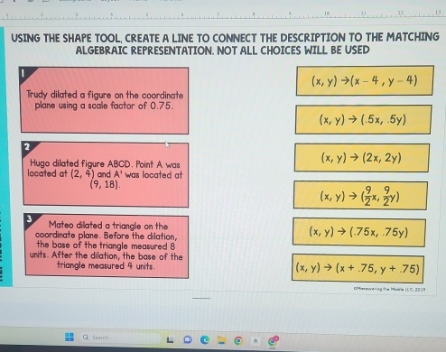 USING THE SHAPE TOOL, CREATE A LINE TO CONNECT THE DESCRIPTION TO THE MATCHING
ALGEBRAIC REPRESENTATION. NOT ALL CHOICES WILL BE USED
(x,y)to (x-4,y-4)
Trudy dilated a figure on the coordinate
plane using a scale factor of 0.75.
(x,y)to (.5x,-5y)
2
Hugo dilated figure ABCD. Point A was
(x,y)to (2x,2y)
located at (2,4) and A' was located at
(9,18).
(x,y)to ( 9/2 x, 9/2 y)
3 Mateo dilated a triangle on the (x,y)to (.75x,.75y)
coordinate plane. Before the dilation,
the base of the triangle measured 
units. After the dilation, the base of the
triangle measured 4 units. (x,y)to (x+.75,y+.75)
Search