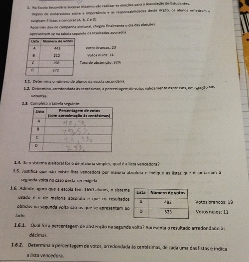Na Escola Secundária Sucesso Máximo vão realizar-se eleições para a Associação de Estudantes. 
Depois de esclarecidos sobre a importância e as responsabilidades deste órgão, os alunos refletiram e 
surgiram 4 listas a concurso (A, B, C e D). 
Após três dias de campanha eleitoral, chegou finalmente o dia das eleições. 
Apresentam-se na tabela seguinte os resultados apurados 
Votos brancos: 23
Votos nulos: 14
Taxa de abstenção: 32%
1.1. Determina o número de alunos da escola secundária. 
1.2. Determina, arredondada às centésimas, a percentagem de votos validamente expressos, em relação aos 
votantes. 
1.3. Completa a tabela seguinte: 
1.4. Se o sistema eleitoral for o de maioria simples, qual é a lista vencedora? 
1.5. Justífica que não existe lista vencedora por maioria absoluta e indique as listas que disputariam a 
segunda volta no caso desta ser exigida. 
1.6. Admite agora que a escola tem 1650 alunos, o sistema 
usado é o de maioria absoluta e que os resultadosVotos brancos: 19
obtidos na segunda volta são os que se apresentam a 
lado. Votos nulos: 11 
1.6.1. Qual foi a percentagem de abstenção na segunda volta? Apresenta o resultado arredondado às 
décimas. 
1.6.2. Determina a percentagem de votos, arredondada às centésimas, de cada uma das listas e indica 
a lista vencedora.