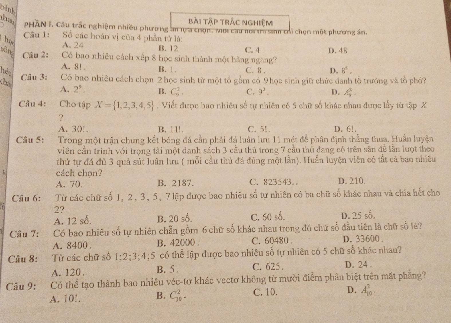 binh
bài tập trắc nghiệm
hau  PHÄN I. Câu trắc nghiệm nhiều phương an nra chọn. Mới cau nơi thì sinh chỉ chọn một phương án.
Câu 1: Số các hoán vị của 4 phần tử là:
họ
A. 24 B. 12
C. 4 D. 48
lông  Câu 2: Có bao nhiêu cách xếp 8 học sinh thành một hàng ngang?
A. 8!. B. 1. C. 8 . D. 8^8,
héo
Câu 3: Có bao nhiêu cách chọn 2 học sinh từ một tổ gồm có 9học sinh giữ chức danh tổ trưởng và tổ phó?
chá
A. 2^9.
B. C_9^(2. C. 9^2). D. A_9^(2.
Câu 4: Cho tập X= 1,2,3,4,5). Viết được bao nhiêu số tự nhiên có 5 chữ số khác nhau được lấy từ tập X
?
A. 30!. B. 11!. C. 5!. D. 6!.
Câu 5: :Trong một trận chung kết bóng đá cần phải đá luân lưu 11 mét để phân định thắng thua. Huấn luyện
viên cần trình với trọng tài một danh sách 3 cầu thủ trong 7 cầu thủ đang có trên sân để lần lượt theo
thứ tự đá đủ 3 quả sút luân lưu ( mỗi cầu thủ đá đúng một lần). Huấn luyện viên có tất cả bao nhiêu
cách chọn?
A. 70. B. 2187. C. 823543. D. 210.
Câu 6: Từ các chữ số 1, 2, 3, 5, 7 lập được bao nhiêu số tự nhiên có ba chữ số khác nhau và chia hết cho
2?
A. 12 số. B. 20 số. C. 60 số. D. 25 số.
Câu 7: :Có bao nhiêu số tự nhiên chẵn gồm 6 chữ số khác nhau trong đó chữ số đầu tiên là chữ số lẻ?
A. 8400 . B. 42000 . C. 60480 .
D. 33600 .
Câu 8: :Từ các chữ số 1;2;3;4;5 có thể lập được bao nhiêu số tự nhiên có 5 chữ số khác nhau?
A. 120. B. 5. C. 625 .
D. 24 .
Câu 9: Có thể tạo thành bao nhiêu véc-tơ khác vectơ không từ mười điểm phân biệt trên mặt phăng?
C. 10. D. A_(10)^2.
A. 10!.
B. C_(10)^2.