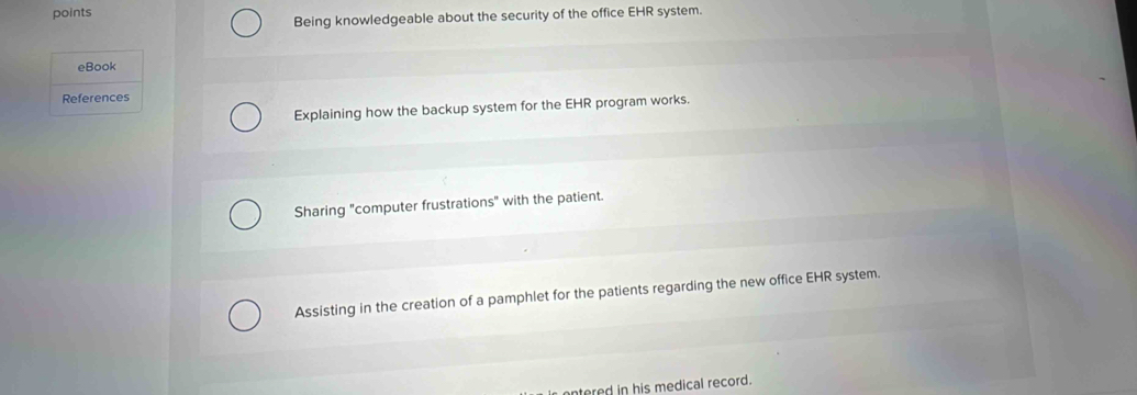 points EHR system.
Being knowledgeable about the security of the office
eBook
References
Explaining how the backup system for the EHR program works.
Sharing "computer frustrations" with the patient.
Assisting in the creation of a pamphlet for the patients regarding the new office EHR system.
ntered in his medical record.