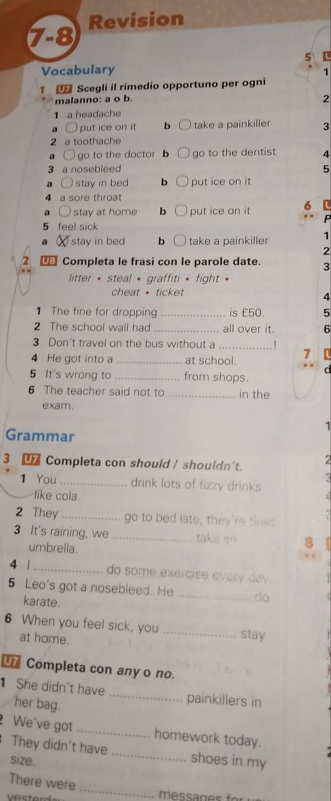 Revision
7-8
5 L
Vocabulary
1
1 Scegli il rimedio opportuno per ogni
malanno: a o b.
2
1 a headache
a ○ put ice on it b take a painkiller 3
2 a toothache
a l go to the doctor go to the dentist 4
3 a nosebleed 5
a stay in bed b put ice on it
4 a sore throat
a ○ stay at home b put ice on it
6
P
5 feel sick
a stay in be bì take a painkiller
1
2
2 € Completa le frasi con le parole date.
3
litter • steal • graffiti • fight .
cheat · ticket
4
1 The fine for dropping _is £50. 5
2 The school wall had _all over it. 6
3 Don't travel on the bus without a_
4 He got into a_ at school.
7
C
5 It's wrong to _from shops.
6 The teacher said not to _in the
exam.
1
Grammar
3 € Completa con should / shouldn't.
2
1 You _drink lots of fizzy drinks
<
like cola.
2 They _go to bed late, they're tired

3 It's raining, we _take an  8
umbrella.
4 |_
do some exercise every day.
5 Leo's got a nosebleed. He _do
karate.
6 When you feel sick, you
at home.
_stay
U7 Completa con any o no.
1 She didn't have
her bag.
_
painkillers in
_
We've got _homework today.
They didn't have
size. shoes in my
_
There were
messages f or