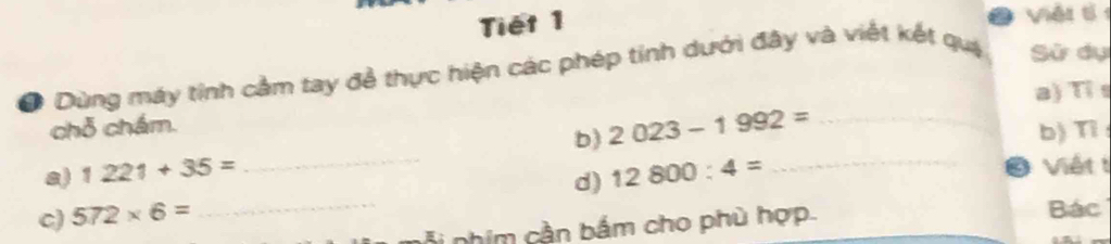 Tiết 1 2 Viěi t 
O Dùng máy tính cảm tay đề thực hiện các phép tính dưới đây và viết kết quá Sử dụ 
a) Tỉs 
chỗ chám. 
b) 
a) 1221+35= _ 2023-1992= _b) Tỉ 
c) 572* 6= _d) 12800:4= _ 
Ở Viết t 
phim cần bắm cho phù hợp. 
Bác