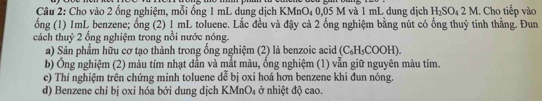 Cho vào 2 ống nghiệm, mỗi ống 1 mL dung dịch 1 KMnO_40.05 M và 1 mL dung dịch H_2SO_42M. Cho tiếp vào 
ống (1) 1mL benzene; ống (2) 1 mL toluene. Lắc đều và đậy cả 2 ống nghiệm bằng nút có ống thuỷ tinh thằng. Đun 
cách thuỷ 2 ống nghiệm trong nổi nước nóng. 
a) Sản phẩm hữu cơ tạo thành trong ống nghiệm (2) là benzoic acid (C₆H₅COOH). 
b) Ống nghiệm (2) màu tím nhạt dần và mất màu, ống nghiệm (1) vẫn giữ nguyên màu tím. 
c) Thí nghiệm trên chứng minh toluene dễ bị oxi hoá hơn benzene khi đun nóng. 
d) Benzene chỉ bị oxỉ hóa bởi dung dịch 1 KMnO_4 ở nhiệt độ cao.