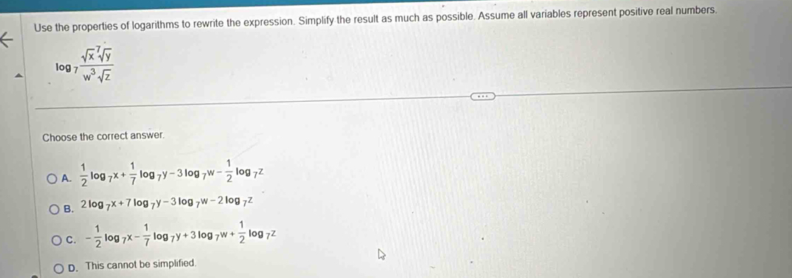 Use the properties of logarithms to rewrite the expression. Simplify the result as much as possible. Assume all variables represent positive real numbers.
log _7frac (sqrt(x)^7sqrt y)w^3sqrt(z)
Choose the correct answer.
A.  1/2 log _7x+ 1/7 log _7y-3log _7w- 1/2 log _7z
B. 2log _7x+7log _7y-3log _7w-2log _7z
C. - 1/2 log _7x- 1/7 log _7y+3log _7w+ 1/2 log _7z
D. This cannot be simplified.