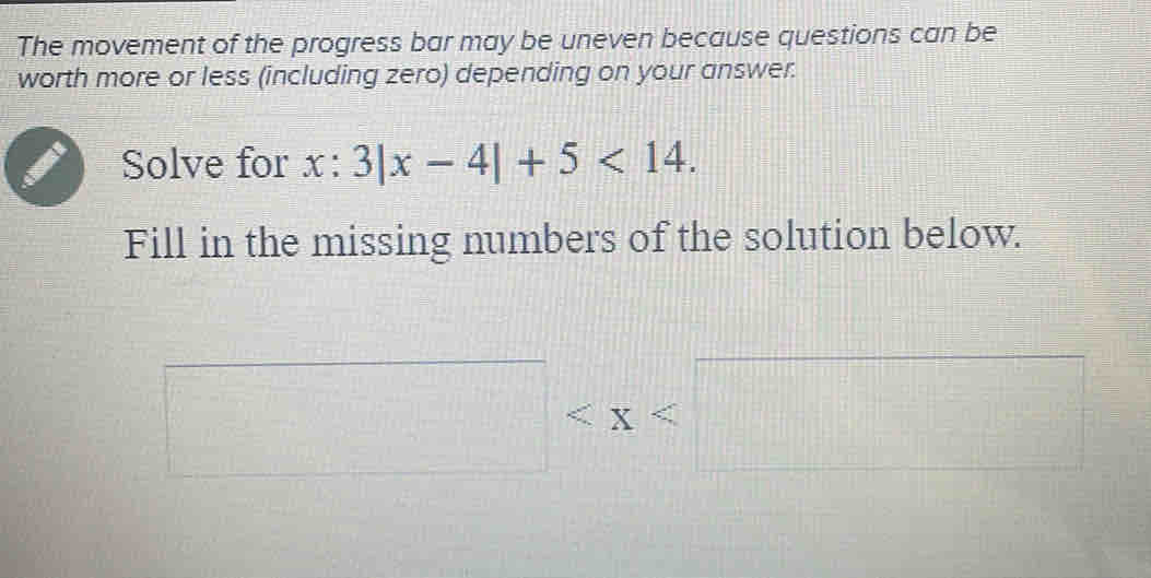 The movement of the progress bar may be uneven because questions can be 
worth more or less (including zero) depending on your answer. 
Solve for x:3|x-4|+5<14</tex>. 
Fill in the missing numbers of the solution below.
□