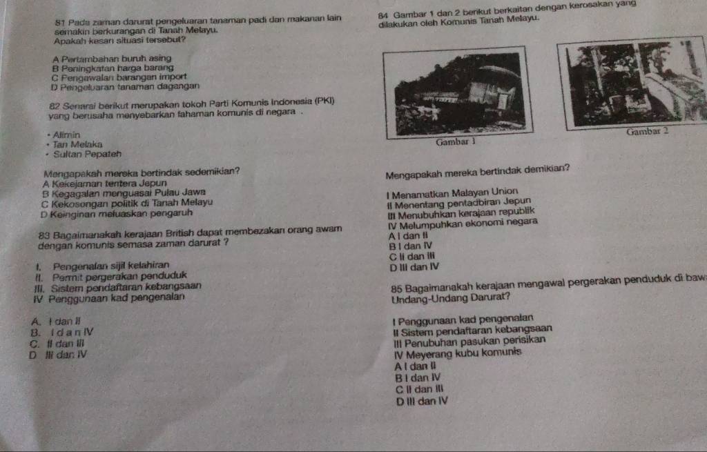 Pads zaman darurst pengeluaran tanaman padi dan makanan lain 84 Gambar 1 dan 2 berikut berkaitan dengan kerosakan yang
semakin berkurangan di Tanah Melayu. dilakukan oleh Komunis Tanah Melayu.
Apakah kesan situasi tersebut?
A Pertambahan buruh asing
B Peningkatan harga barang
C Pengawalan barangan import
D Pengeluaran tanaman dagangan
82 Senarai berikut merupakan tokoh Parti Komunis Indonesia (PKI)
yang berusaha menyebarkan fahaman komunis di negara .
• Alimin
• Tan Melaka
Gambar 1 
• Sultan Pepateh
Mengapakah mereka bertindak sedemikian?
A Kekejaman tentera Jepun Mengapakah mereka bertindak demikian?
B Kegagalan menguasai Pulau Jawa
C Kekosongan politik di Tanah Melayu l Menamatkan Malayan Union
D Keinginan mełuaskan pengaruh Il Menentang pentadbiran Jepun
II Menubuhkan kerajaan republik
83 Bagaimanakah kerajaan British dapat membezakan orang awam IV Melumpuhkan ekonomi negara
dengan komunis semasa zaman darurat ? A I dan II
B I dan IV
I. Pengenalan sijil kelahiran C li dan ili
II. Permit pergerakan penduduk D III dan IV
IV Penggunaan kad pengenalan 85 Bagaimanakah kerajaan mengawal pergerakan penduduk di baw
III. Sistern pendaftaran kebangsaan
Undang-Undang Darurat?
A. I dan II
B. I d a n IV l Penggunaan kad pengenalan
II Sistem pendaftaran kebangsaan
C. Il dan Ill III Penubuhan pasukan perisikan
D Ili dan IV IV Meyerang kubu komunis
A I dan li
B I dan IV
C II dan Ill
D III dan IV