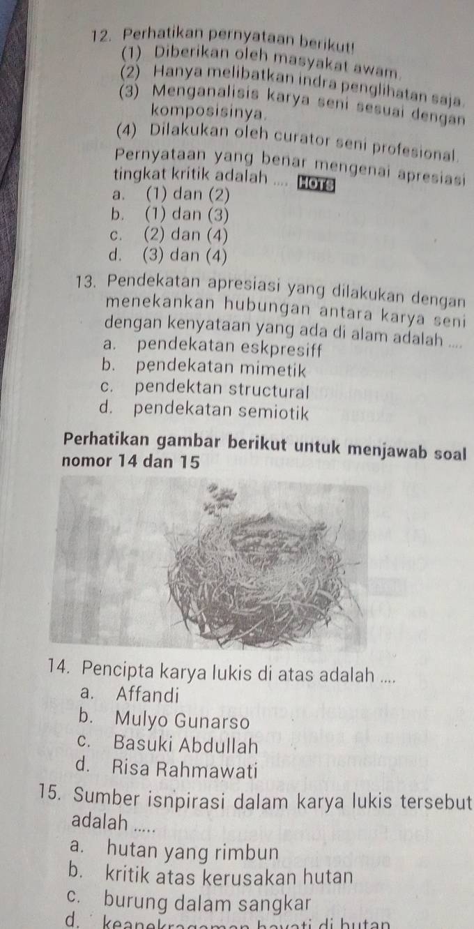 Perhatikan pernyataan berikut!
(1) Diberikan oleh masyakat awam
2) Hanya melibatkan indra penglihatan saja
(3) Menganalisis karya seni sesuai dengan
komposisinya.
(4) Dilakukan oleh curator seni profesional.
Pernyataan yang benar mengenai apresiasi
tingkat kritik adalah .... Hots
a. (1) dan (2)
b. (1) dan (3)
c. (2) dan (4)
d. (3) dan (4)
13. Pendekatan apresiasi yang dilakukan dengan
menekankan hubungan antara karya seni
dengan kenyataan yang ada di alam adalah ....
a. pendekatan eskpresiff
b. pendekatan mimetik
c. pendektan structural
d. pendekatan semiotik
Perhatikan gambar berikut untuk menjawab soal
nomor 14 dan 15
14. Pencipta karya lukis di atas adalah ....
a. Affandi
b. Mulyo Gunarso
c. Basuki Abdullah
d. Risa Rahmawati
15. Sumber isnpirasi dalam karya lukis tersebut
adalah .....
a. hutan yang rimbun
b. kritik atas kerusakan hutan
c. burung dalam sangkar
d keanekrag