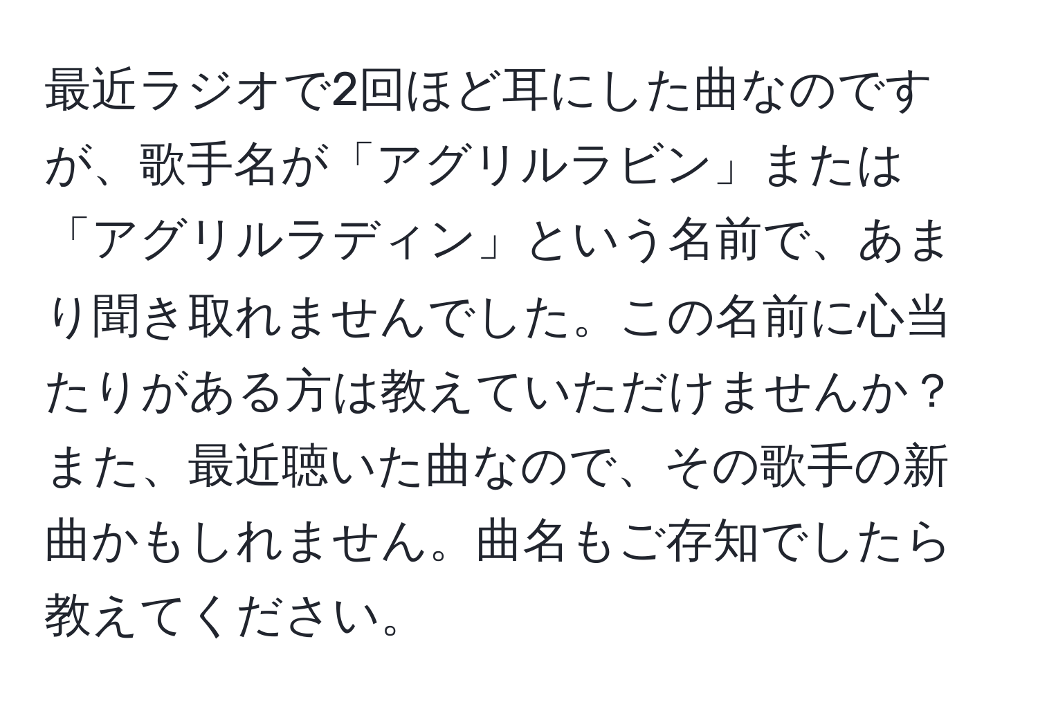 最近ラジオで2回ほど耳にした曲なのですが、歌手名が「アグリルラビン」または「アグリルラディン」という名前で、あまり聞き取れませんでした。この名前に心当たりがある方は教えていただけませんか？また、最近聴いた曲なので、その歌手の新曲かもしれません。曲名もご存知でしたら教えてください。