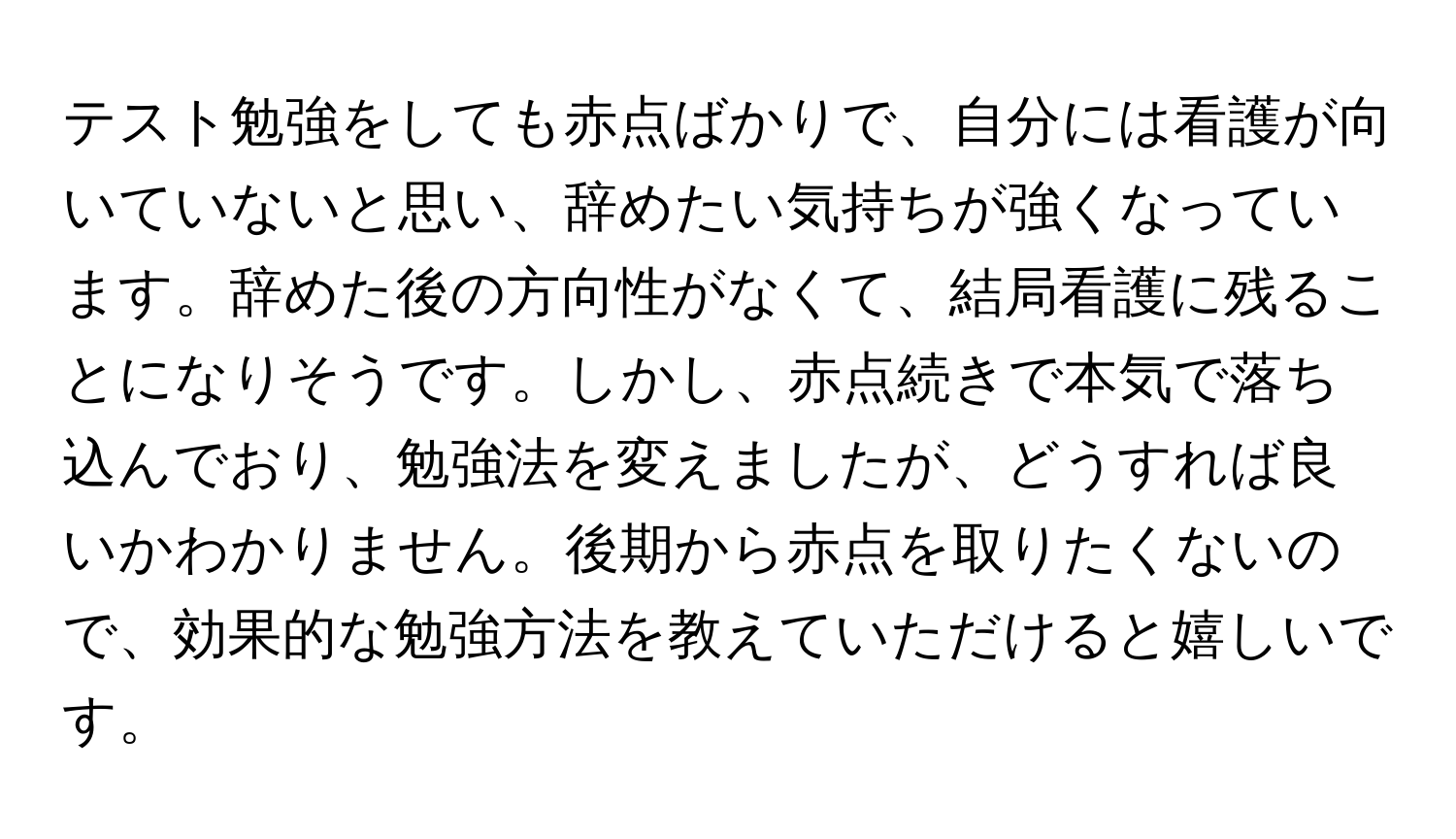 テスト勉強をしても赤点ばかりで、自分には看護が向いていないと思い、辞めたい気持ちが強くなっています。辞めた後の方向性がなくて、結局看護に残ることになりそうです。しかし、赤点続きで本気で落ち込んでおり、勉強法を変えましたが、どうすれば良いかわかりません。後期から赤点を取りたくないので、効果的な勉強方法を教えていただけると嬉しいです。