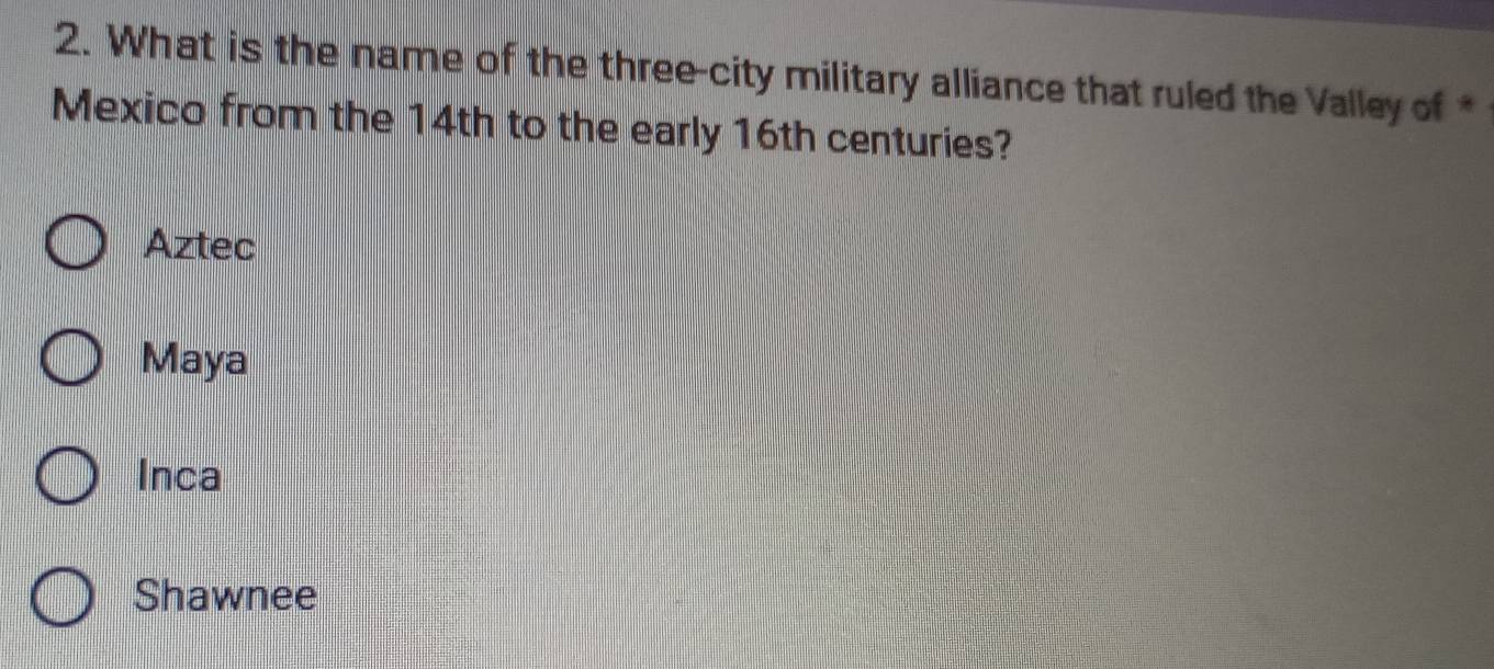 What is the name of the three-city military alliance that ruled the Valley of *
Mexico from the 14th to the early 16th centuries?
Aztec
Maya
Inca
Shawnee