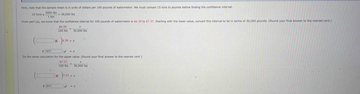 First, note that the sample mean is in units of dollars per 100 pounds of watermelon. We must convert 15 tons to pounds before finding the confidence interval.
15 tons x  2000lbs/1ton =30,000lbs
From part (a), we know that the confidence interval for 100 pounds of watermelon is $6.39 to $7.37. Starting with the lower value, convert this interval to be in terms of 30,000 pounds. (Round your final answer to the nearest cent.)
 ($6.39)/100lbs = x/30,000lbs 
(□ * )^6.39=x
1917 =*
Do the same calculation for the upper value. (Round your final answer to the nearest cent.)
 ($7.37)/100lbs = x/30,000lbs 
(□ * □ 7.37=x
$2211□ =x